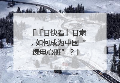 「甘快看」甘肃，如何成为中国“绿电心脏”？