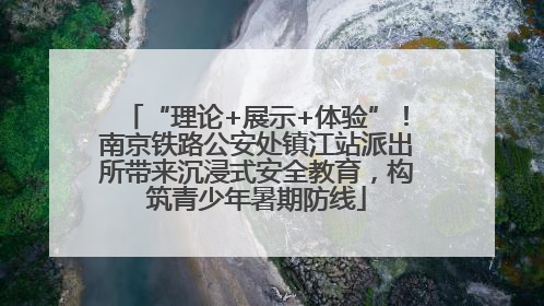“理论+展示+体验”！南京铁路公安处镇江站派出所带来沉浸式安全教育，构筑青少年暑期防线