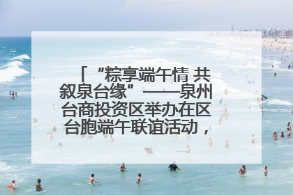 “粽享端午情 共叙泉台缘”——泉州台商投资区举办在区台胞端午联谊活动，共话同源深情