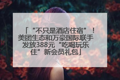 “不只是酒店住宿”！美团生态和万豪国际联手发放388元“吃喝玩乐住”新会员礼包