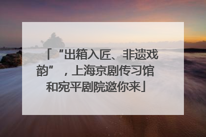“出箱入匠、非遗戏韵”，上海京剧传习馆和宛平剧院邀你来
