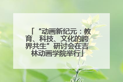 “动画新纪元：教育、科技、文化的跨界共生”研讨会在吉林动画学院举行