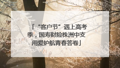 “客户节”遇上高考季，国寿财险株洲中支用爱护航青春答卷