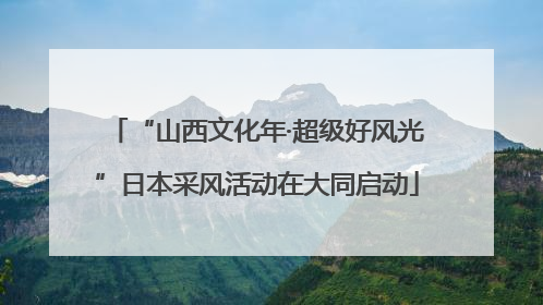“山西文化年·超级好风光”日本采风活动在大同启动