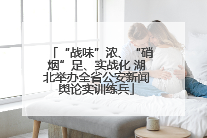 “战味”浓、“硝烟”足、实战化 湖北举办全省公安新闻舆论实训练兵