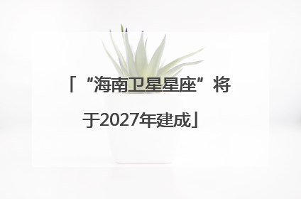“海南卫星星座”将于2027年建成