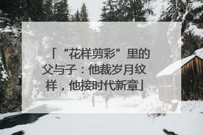 “花样剪彩”里的父与子：他裁岁月纹样，他接时代新章