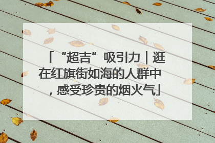 “超吉”吸引力｜逛在红旗街如海的人群中，感受珍贵的烟火气