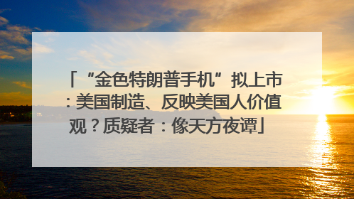 “金色特朗普手机”拟上市：美国制造、反映美国人价值观？质疑者：像天方夜谭
