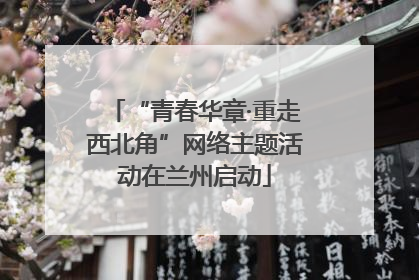 “青春华章·重走西北角”网络主题活动在兰州启动