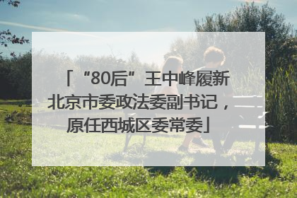 “80后”王中峰履新北京市委政法委副书记，原任西城区委常委