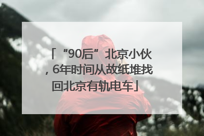 “90后”北京小伙，6年时间从故纸堆找回北京有轨电车