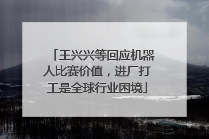 王兴兴等回应机器人比赛价值，进厂打工是全球行业困境
