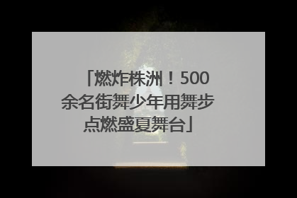 燃炸株洲！500余名街舞少年用舞步点燃盛夏舞台