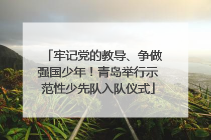牢记党的教导、争做强国少年！青岛举行示范性少先队入队仪式