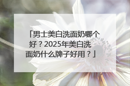 男士美白洗面奶哪个好？2025年美白洗面奶什么牌子好用？