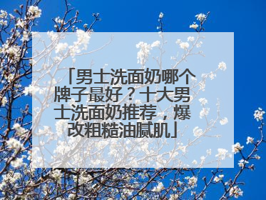 男士洗面奶哪个牌子最好？十大男士洗面奶推荐，爆改粗糙油腻肌