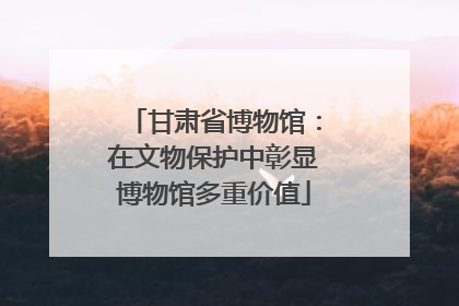 甘肃省博物馆：在文物保护中彰显博物馆多重价值