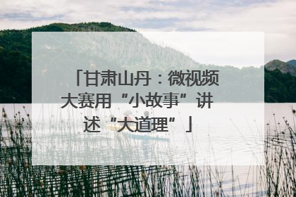 甘肃山丹：微视频大赛用“小故事”讲述“大道理”