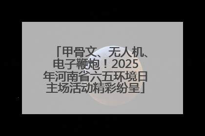 甲骨文、无人机、电子鞭炮！2025年河南省六五环境日主场活动精彩纷呈