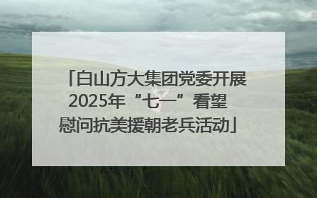 白山方大集团党委开展2025年“七一”看望慰问抗美援朝老兵活动