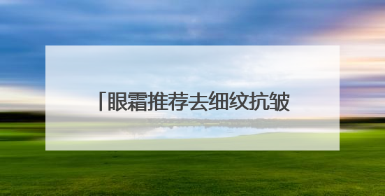 眼霜推荐去细纹抗皱，如何选择适合自己的眼霜？保证不瞎吹