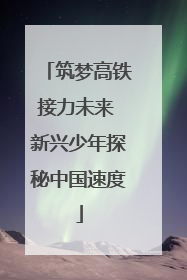 筑梦高铁接力未来 新兴少年探秘中国速度