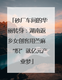 砂厂车间的华丽转身：湖南返乡女创客用苎麻“织”就亿元产业梦