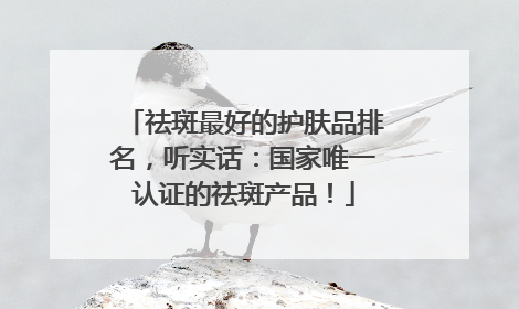 祛斑最好的护肤品排名，听实话：国家唯一认证的祛斑产品！