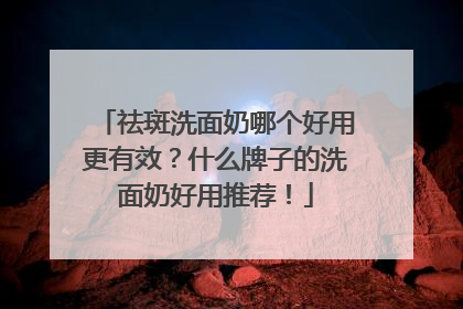 祛斑洗面奶哪个好用更有效？什么牌子的洗面奶好用推荐！