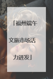 福州端午文旅市场活力迸发