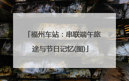 福州车站：串联端午旅途与节日记忆(图)