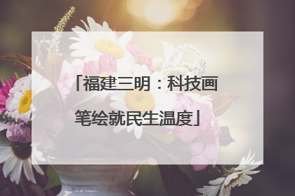 福建三明：科技画笔绘就民生温度