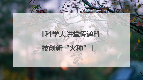 科学大讲堂传递科技创新“火种”