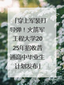 穿上军装打导弹！火箭军工程大学2025年招收普通高中毕业生计划发布