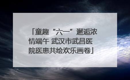 童趣“六一”邂逅浓情端午 武汉市武昌医院医患共绘欢乐画卷