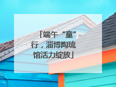 端午“童”行，淄博陶琉馆活力绽放
