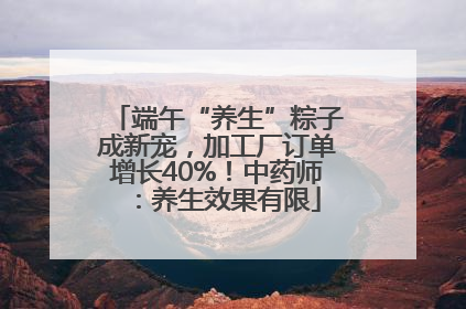端午“养生”粽子成新宠，加工厂订单增长40%！中药师：养生效果有限