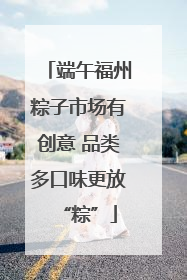 端午福州粽子市场有创意 品类多口味更放“粽”