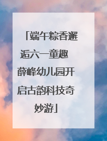 端午粽香邂逅六一童趣 薛峰幼儿园开启古韵科技奇妙游