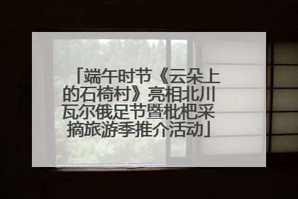 端午时节《云朵上的石椅村》亮相北川瓦尔俄足节暨枇杷采摘旅游季推介活动