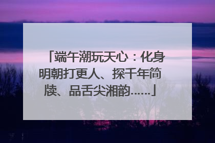 端午潮玩天心：化身明朝打更人、探千年简牍、品舌尖湘韵……