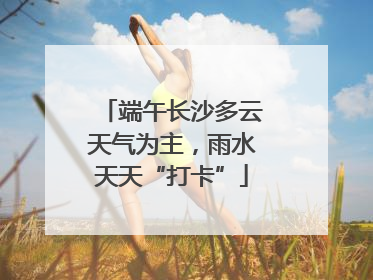 端午长沙多云天气为主，雨水天天“打卡”