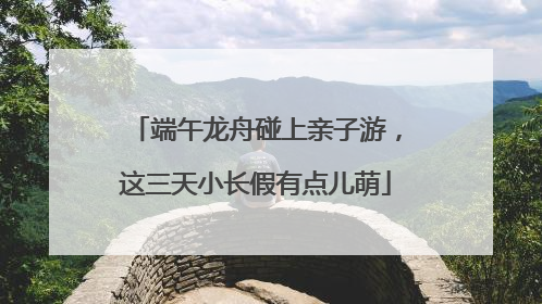 端午龙舟碰上亲子游，这三天小长假有点儿萌