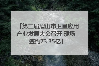 第三届眉山市卫星应用产业发展大会召开 现场签约73.35亿