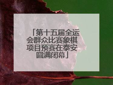 第十五届全运会群众比赛象棋项目预赛在泰安圆满闭幕