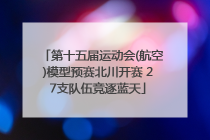 第十五届运动会(航空)模型预赛北川开赛 27支队伍竞逐蓝天