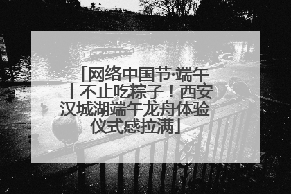 网络中国节·端午丨不止吃粽子！西安汉城湖端午龙舟体验仪式感拉满