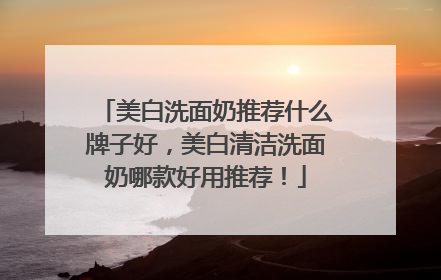美白洗面奶推荐什么牌子好，美白清洁洗面奶哪款好用推荐！