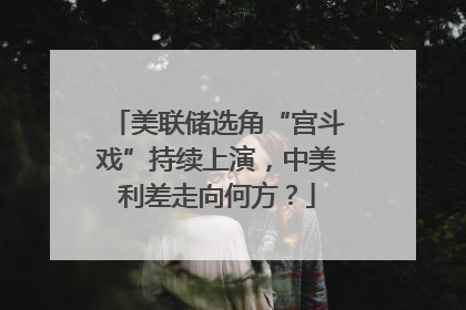 美联储选角“宫斗戏”持续上演，中美利差走向何方？